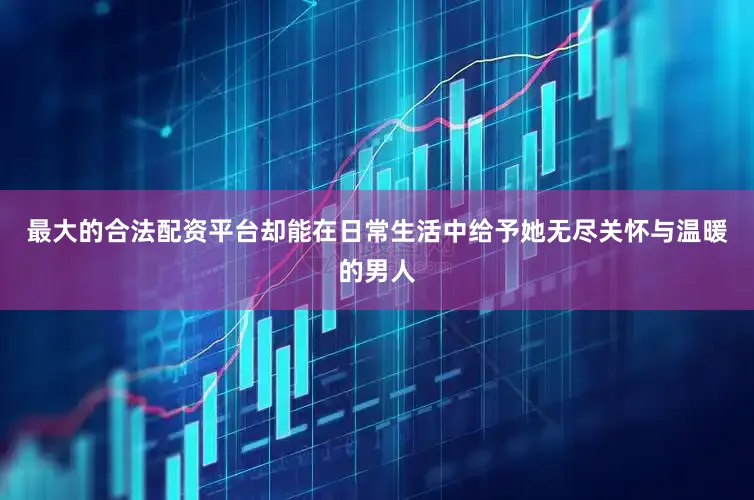 最大的合法配资平台却能在日常生活中给予她无尽关怀与温暖的男人