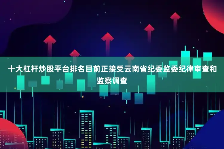 十大杠杆炒股平台排名目前正接受云南省纪委监委纪律审查和监察调查