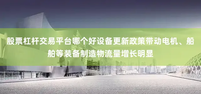 股票杠杆交易平台哪个好设备更新政策带动电机、船舶等装备制造物流量增长明显
