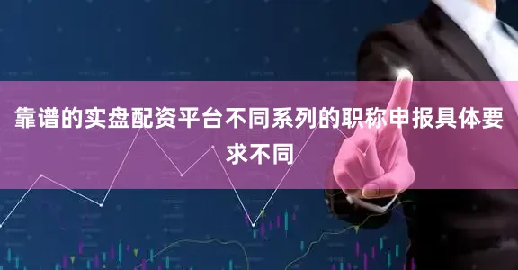 靠谱的实盘配资平台不同系列的职称申报具体要求不同