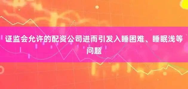 证监会允许的配资公司进而引发入睡困难、睡眠浅等问题