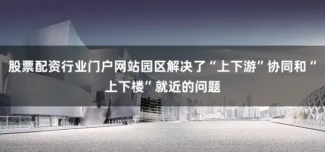 股票配资行业门户网站园区解决了“上下游”协同和“上下楼”就近的问题