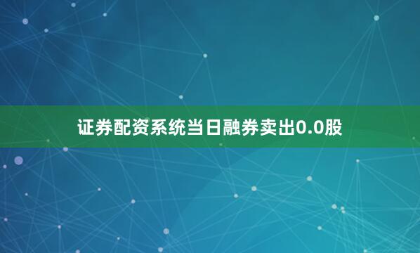 证券配资系统当日融券卖出0.0股