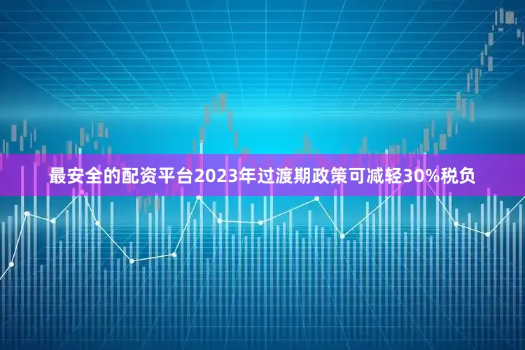 最安全的配资平台2023年过渡期政策可减轻30%税负