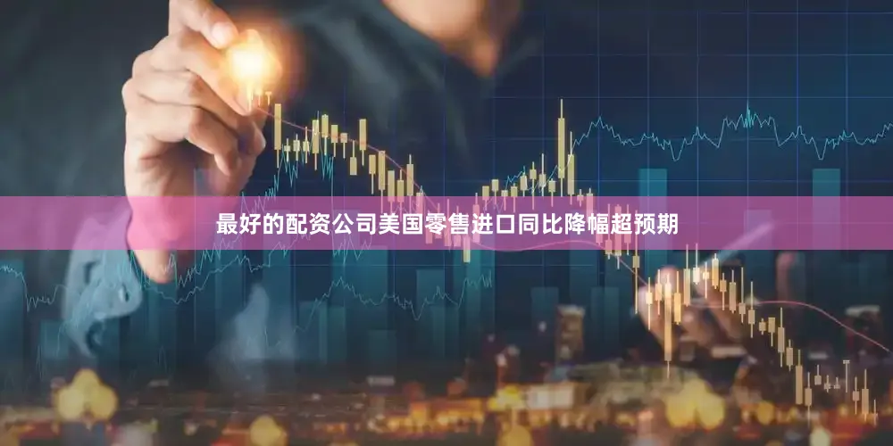 最好的配资公司美国零售进口同比降幅超预期