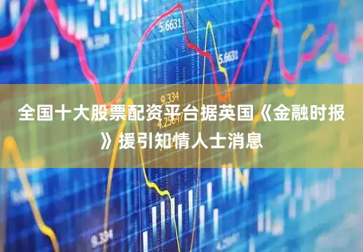 全国十大股票配资平台据英国《金融时报》援引知情人士消息