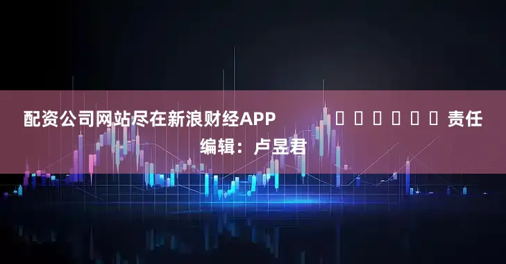 配资公司网站尽在新浪财经APP            						责任编辑：卢昱君