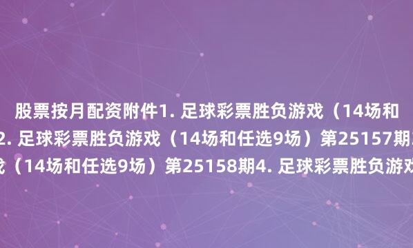 股票按月配资　　附件　　1. 足球彩票胜负游戏（14场和任选9场）第25156期　　2. 足球彩票胜负游戏（14场和任选9场）第25157期　　3. 足球彩票胜负游戏（14场和任选9场）第25158期　　4. 足球彩票胜负游戏（14场和任选9场）第25159期　　5. 足球彩票胜负游戏（14场和任选9场）第25160期　　6. 足球彩票胜负游戏（14场和任选9场）第25161期　　7. 足球彩票胜