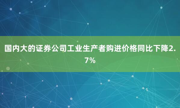 国内大的证券公司工业生产者购进价格同比下降2.7%